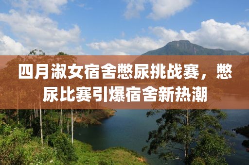 四月淑女宿舍憋尿挑战赛，憋尿比赛引爆宿舍新热潮