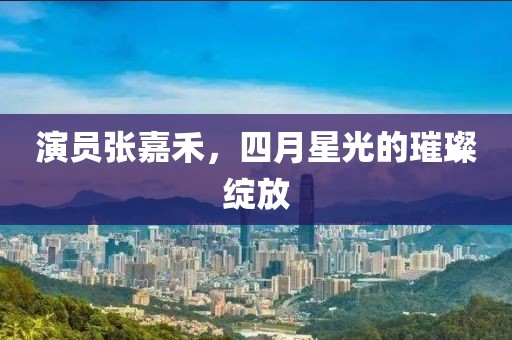 演员张嘉禾，四月星光的璀璨绽放