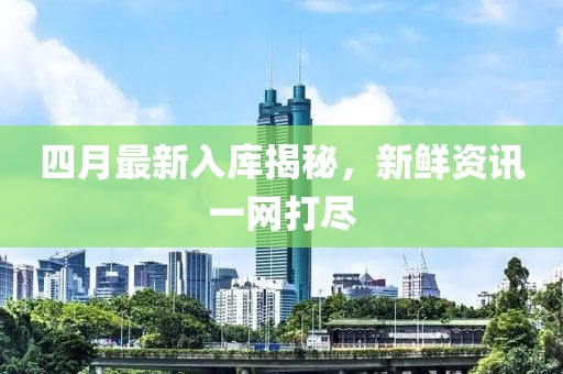 四月最新入库揭秘，新鲜资讯一网打尽