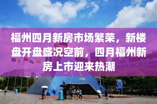福州四月新房市场繁荣，新楼盘开盘盛况空前，四月福州新房上市迎来热潮