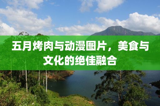 五月烤肉与动漫图片，美食与文化的绝佳融合