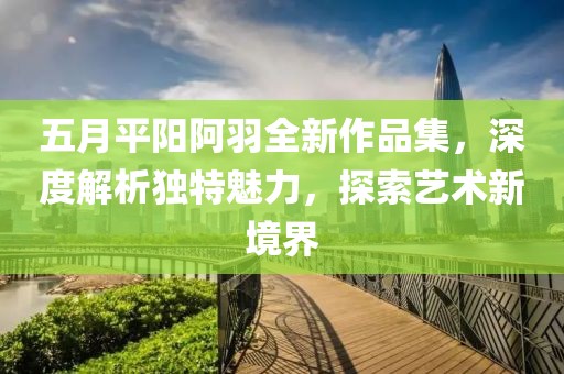 五月平阳阿羽全新作品集，深度解析独特魅力，探索艺术新境界