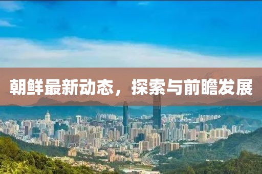 朝鲜最新动态，探索与前瞻发展