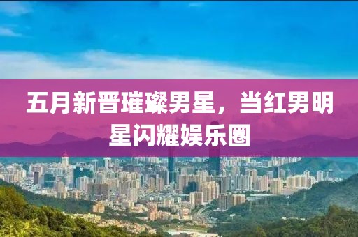 五月新晋璀璨男星，当红男明星闪耀娱乐圈