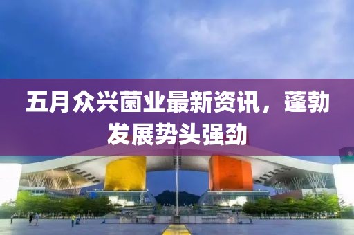 五月众兴菌业最新资讯，蓬勃发展势头强劲