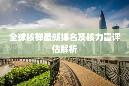 全球核弹最新排名及核力量评估解析