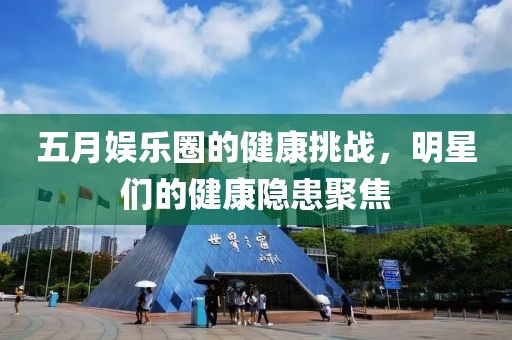 五月娱乐圈的健康挑战，明星们的健康隐患聚焦
