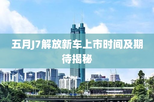五月J7解放新车上市时间及期待揭秘