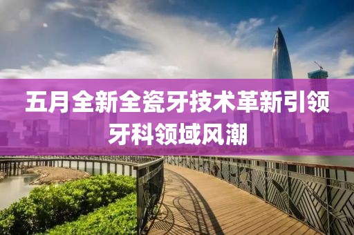 五月全新全瓷牙技术革新引领牙科领域风潮