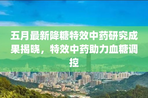 五月最新降糖特效中药研究成果揭晓，特效中药助力血糖调控