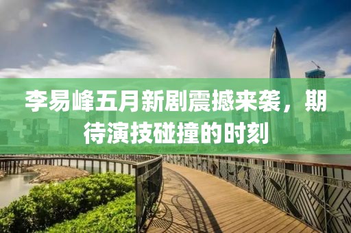 李易峰五月新剧震撼来袭，期待演技碰撞的时刻