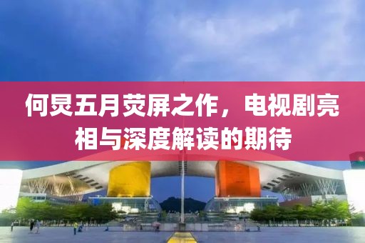何炅五月荧屏之作，电视剧亮相与深度解读的期待