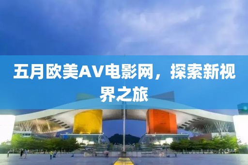 五月欧美AV电影网，探索新视界之旅