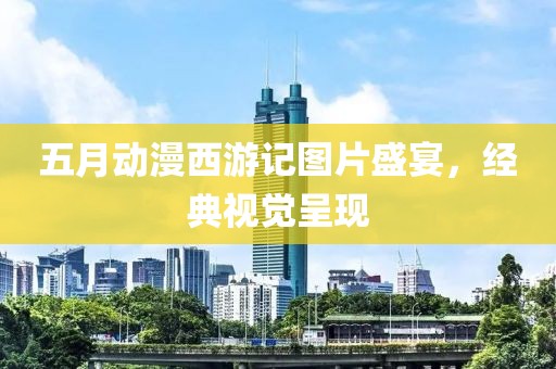 五月动漫西游记图片盛宴，经典视觉呈现