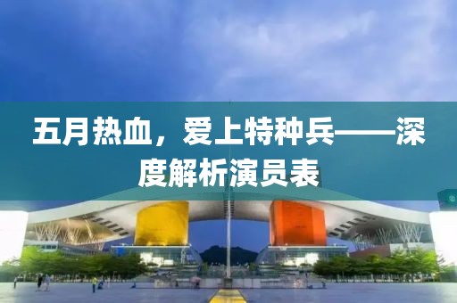 五月热血，爱上特种兵——深度解析演员表