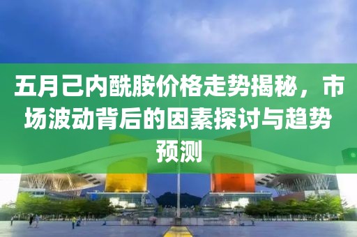 五月己内酰胺价格走势揭秘，市场波动背后的因素探讨与趋势预测