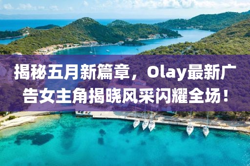 揭秘五月新篇章，Olay最新广告女主角揭晓风采闪耀全场！