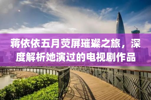 蒋依依五月荧屏璀璨之旅，深度解析她演过的电视剧作品