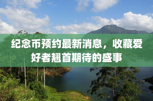 纪念币预约最新消息，收藏爱好者翘首期待的盛事
