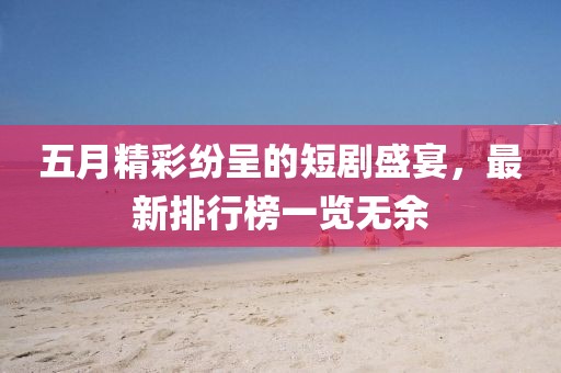 五月精彩纷呈的短剧盛宴，最新排行榜一览无余