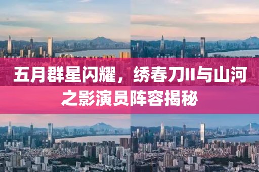 五月群星闪耀，绣春刀II与山河之影演员阵容揭秘