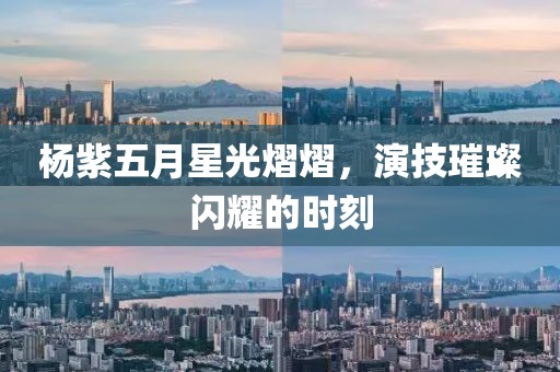 杨紫五月星光熠熠，演技璀璨闪耀的时刻
