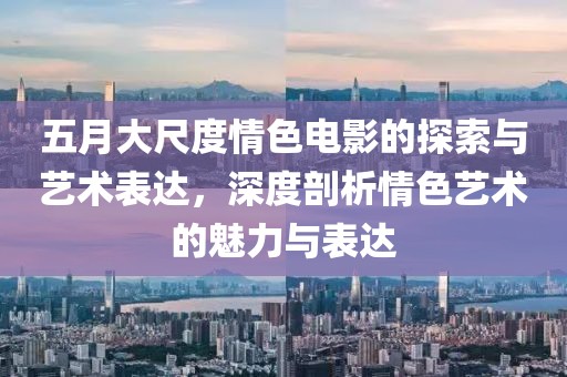 五月大尺度情色电影的探索与艺术表达，深度剖析情色艺术的魅力与表达