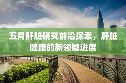 五月肝脏研究前沿探索，肝脏健康的新领域进展