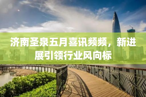 济南圣泉五月喜讯频频，新进展引领行业风向标
