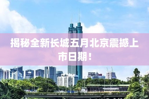 揭秘全新长城五月北京震撼上市日期！