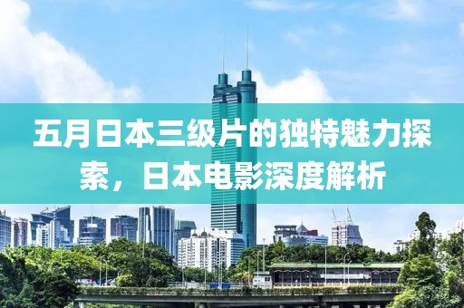 五月日本三级片的独特魅力探索，日本电影深度解析