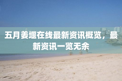 五月姜堰在线最新资讯概览，最新资讯一览无余