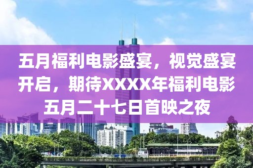 五月福利电影盛宴，视觉盛宴开启，期待XXXX年福利电影五月二十七日首映之夜