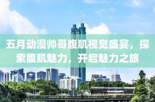 五月动漫帅哥腹肌视觉盛宴，探索腹肌魅力，开启魅力之旅