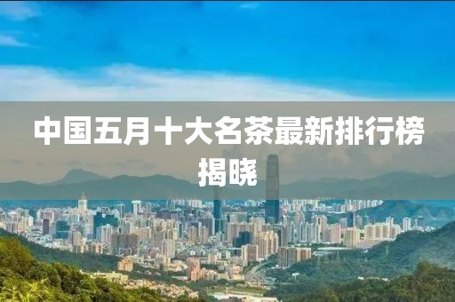 中国五月十大名茶最新排行榜揭晓