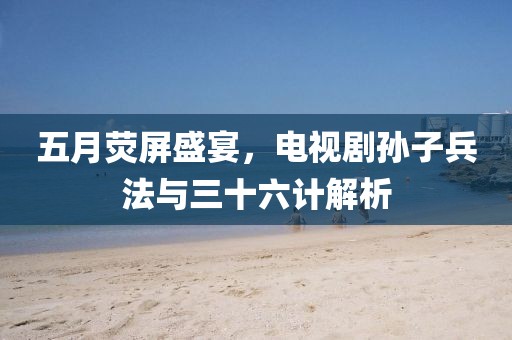 五月荧屏盛宴，电视剧孙子兵法与三十六计解析