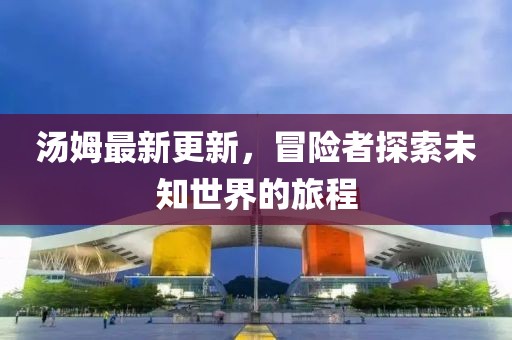 汤姆最新更新，冒险者探索未知世界的旅程