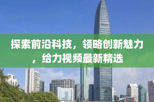 探索前沿科技，领略创新魅力，给力视频最新精选