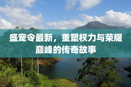 盛宠令最新，重塑权力与荣耀巅峰的传奇故事