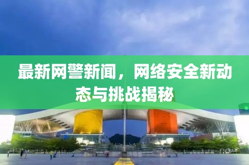 最新网警新闻，网络安全新动态与挑战揭秘