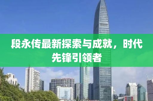 段永传最新探索与成就，时代先锋引领者