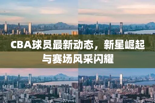 CBA球员最新动态，新星崛起与赛场风采闪耀
