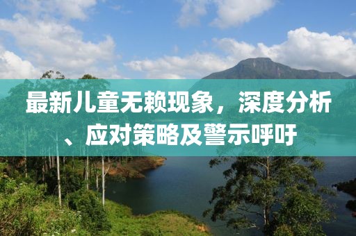 最新儿童无赖现象，深度分析、应对策略及警示呼吁