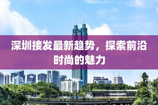 深圳接发最新趋势，探索前沿时尚的魅力