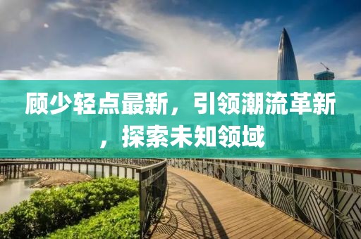顾少轻点最新，引领潮流革新，探索未知领域