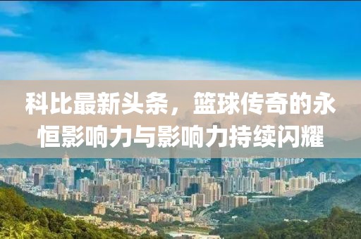 科比最新头条，篮球传奇的永恒影响力与影响力持续闪耀