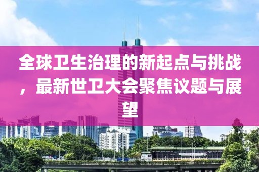 全球卫生治理的新起点与挑战，最新世卫大会聚焦议题与展望
