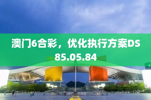 澳门6合彩，优化执行方案DS85.05.84