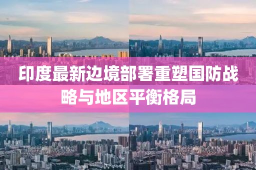 印度最新边境部署重塑国防战略与地区平衡格局